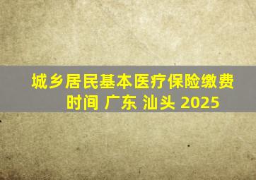 城乡居民基本医疗保险缴费时间 广东 汕头 2025